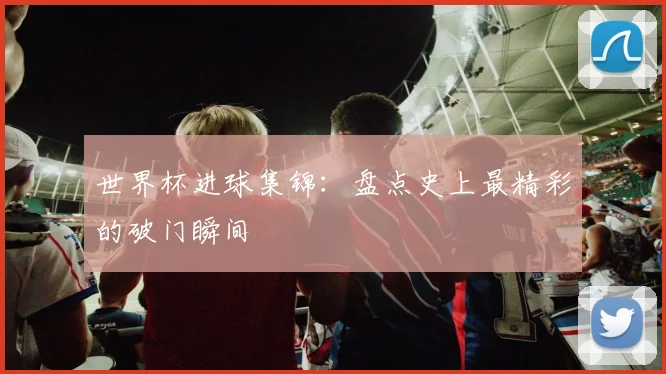 世界杯进球集锦:盘点史上最精彩的破门瞬间