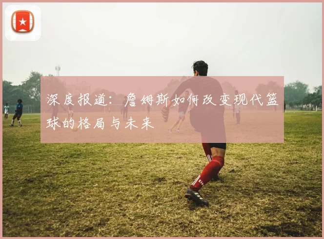 深度报道:詹姆斯如何改变现代篮球的格局与未来