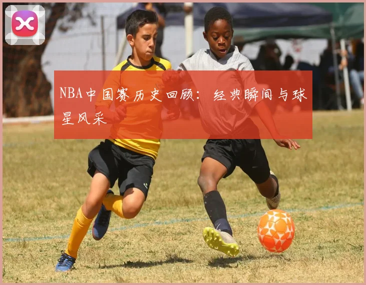 NBA中国赛历史回顾：经典瞬间与球星风采