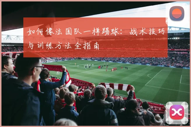 如何像法国队一样踢球:战术技巧与训练方法全指南