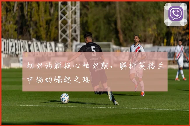 切尔西新核心帕尔默，解析英格兰中场的崛起之路