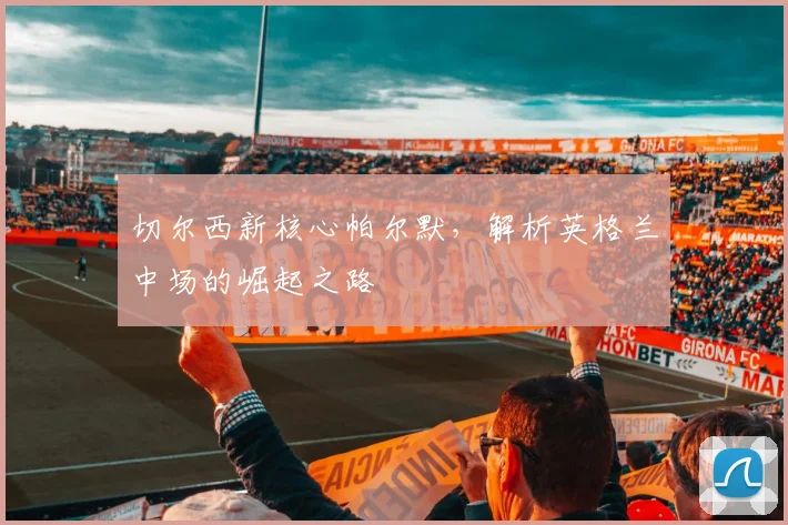 切尔西新核心帕尔默,解析英格兰中场的崛起之路