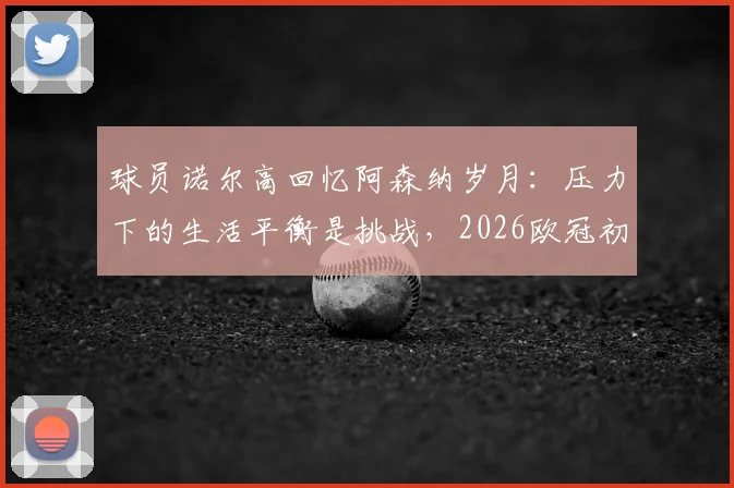 球员诺尔高回忆阿森纳岁月：压力下的生活平衡是挑战，2026欧冠初体验至今难忘