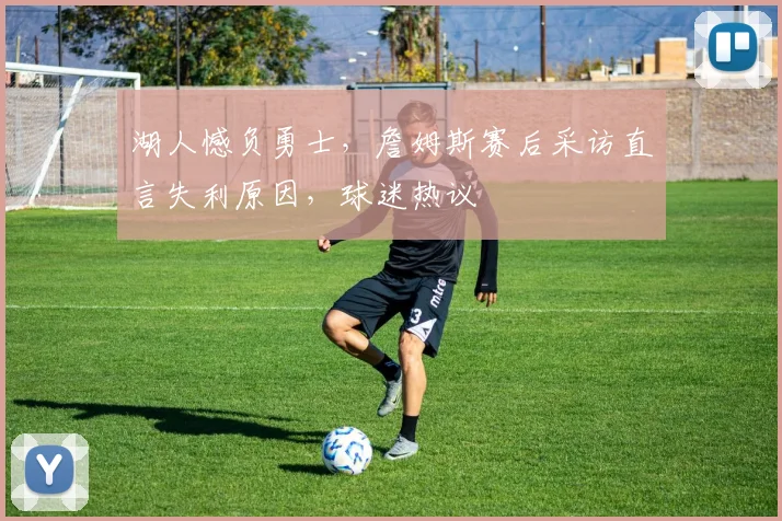 湖人憾负勇士，詹姆斯赛后采访直言失利原因，球迷热议