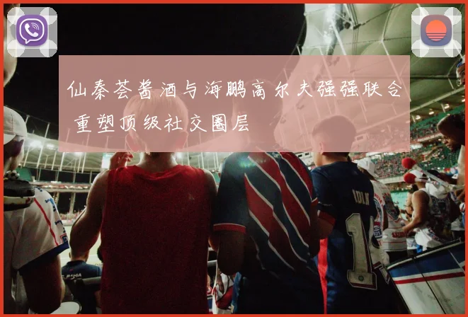 仙秦荟酱酒与海鹏高尔夫强强联合 重塑顶级社交圈层