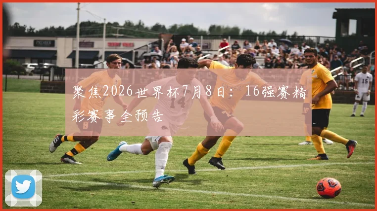 聚焦2026世界杯7月8日：16强赛精彩赛事全预告