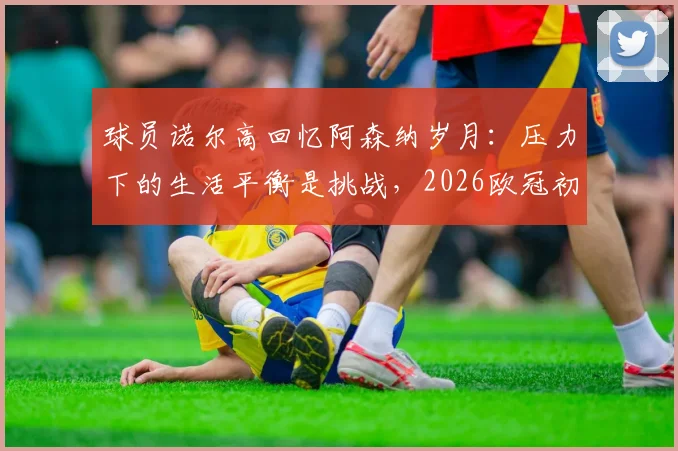 球员诺尔高回忆阿森纳岁月：压力下的生活平衡是挑战，2026欧冠初体验至今难忘